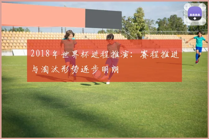 2018年世界杯进程推演:赛程推进与淘汰形势逐步明朗